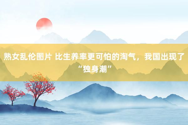熟女乱伦图片 比生养率更可怕的淘气，我国出现了“独身潮”