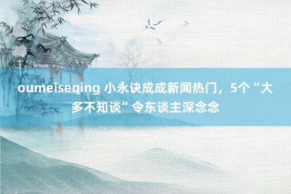 oumeiseqing 小永诀成成新闻热门，5个“大多不知谈”令东谈主深念念
