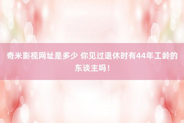 奇米影视网址是多少 你见过退休时有44年工龄的东谈主吗！