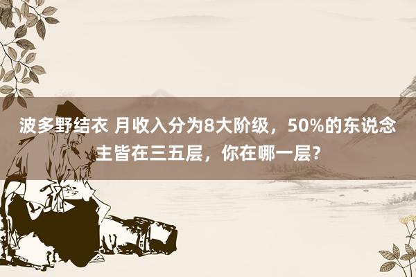 波多野结衣 月收入分为8大阶级，50%的东说念主皆在三五层，你在哪一层？