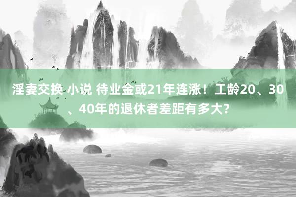 淫妻交换 小说 待业金或21年连涨！工龄20、30、40年的退休者差距有多大？