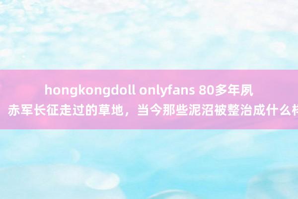 hongkongdoll onlyfans 80多年夙昔，赤军长征走过的草地，当今那些泥沼被整治成什么样了