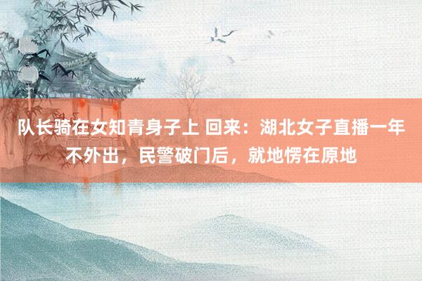 队长骑在女知青身子上 回来：湖北女子直播一年不外出，民警破门后，就地愣在原地