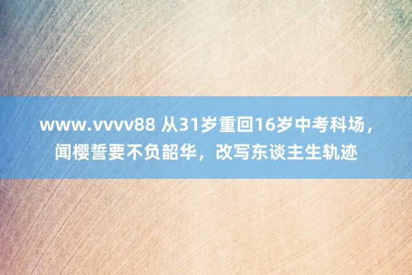 www.vvvv88 从31岁重回16岁中考科场，闻樱誓要不负韶华，改写东谈主生轨迹