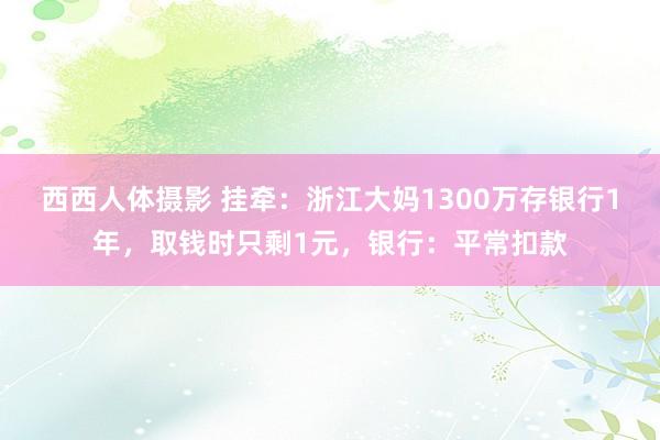 西西人体摄影 挂牵：浙江大妈1300万存银行1年，取钱时只剩1元，银行：平常扣款