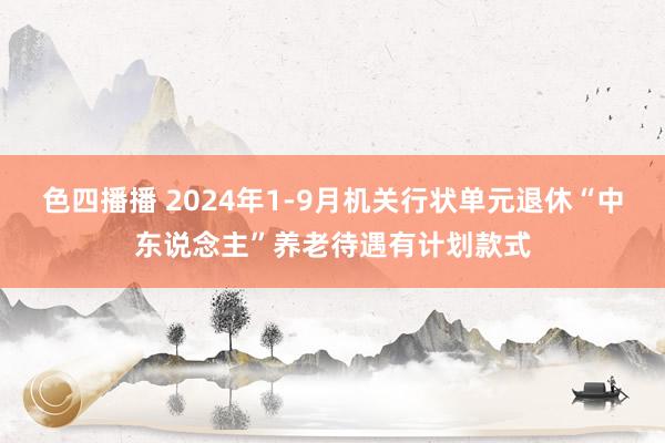 色四播播 2024年1-9月机关行状单元退休“中东说念主”养老待遇有计划款式