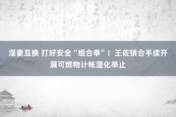 淫妻互换 打好安全“组合拳”！王佐镇合手续开展可燃物计帐湿化举止