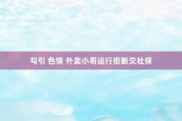 勾引 色情 外卖小哥运行拒断交社保