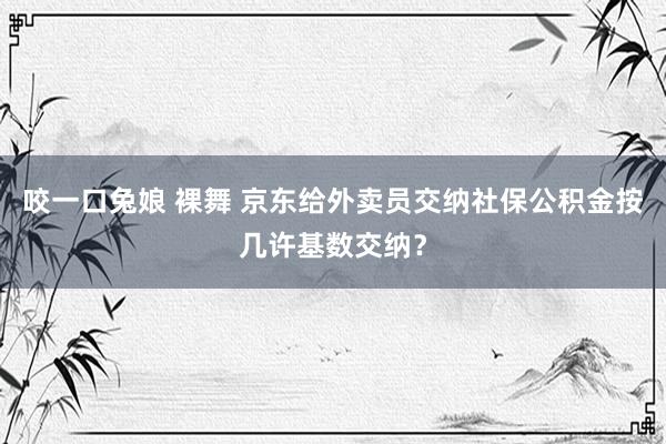 咬一口兔娘 裸舞 京东给外卖员交纳社保公积金按几许基数交纳？