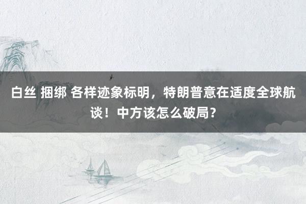 白丝 捆绑 各样迹象标明，特朗普意在适度全球航谈！中方该怎么破局？