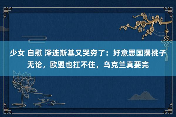 少女 自慰 泽连斯基又哭穷了：好意思国撂挑子无论，欧盟也扛不住，乌克兰真要完