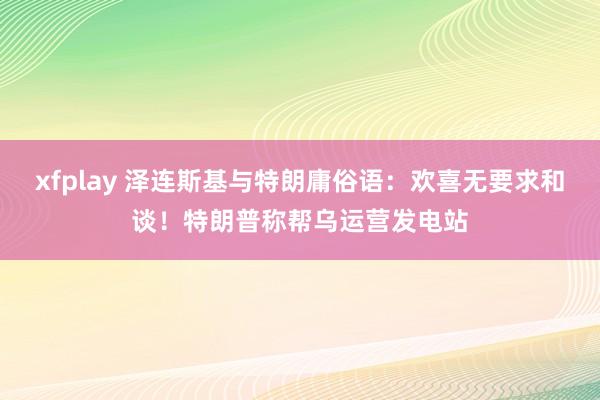 xfplay 泽连斯基与特朗庸俗语：欢喜无要求和谈！特朗普称帮乌运营发电站