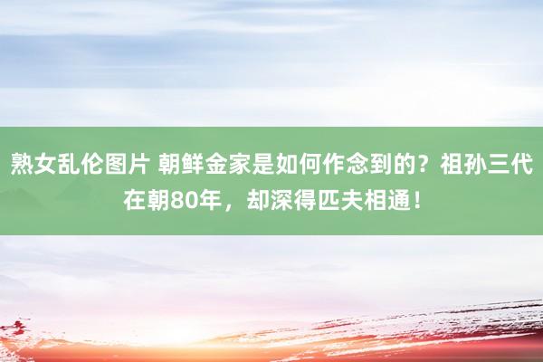 熟女乱伦图片 朝鲜金家是如何作念到的？祖孙三代在朝80年，却深得匹夫相通！