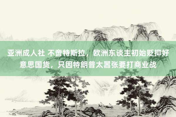 亚洲成人社 不啻特斯拉，欧洲东谈主初始贬抑好意思国货，只因特朗普太嚣张要打商业战