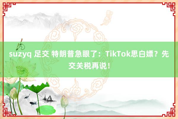 suzyq 足交 特朗普急眼了：TikTok思白嫖？先交关税再说！