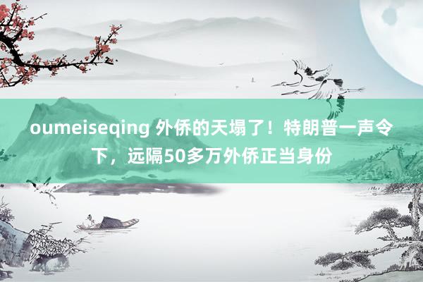 oumeiseqing 外侨的天塌了！特朗普一声令下，远隔50多万外侨正当身份