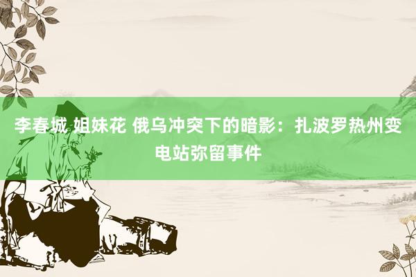 李春城 姐妹花 俄乌冲突下的暗影：扎波罗热州变电站弥留事件