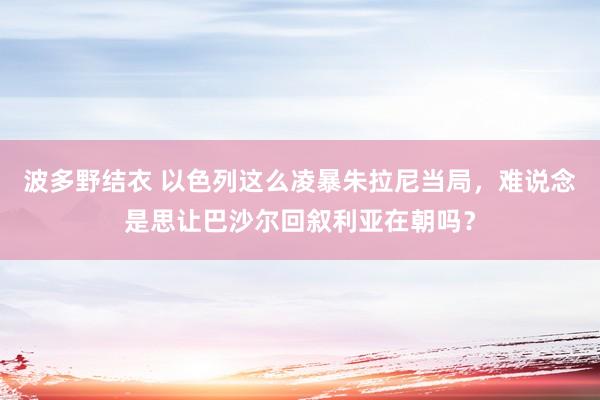 波多野结衣 以色列这么凌暴朱拉尼当局，难说念是思让巴沙尔回叙利亚在朝吗？