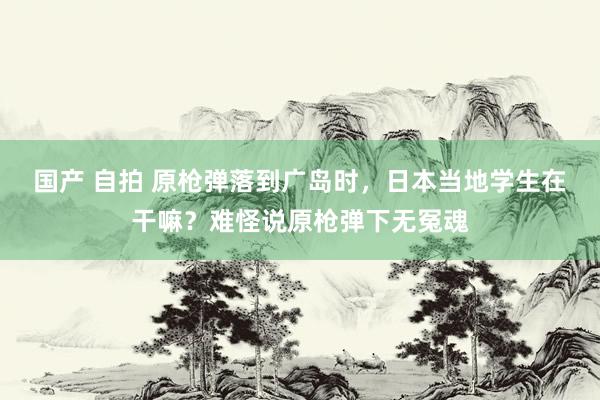 国产 自拍 原枪弹落到广岛时，日本当地学生在干嘛？难怪说原枪弹下无冤魂