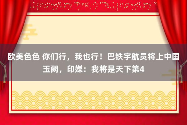 欧美色色 你们行，我也行！巴铁宇航员将上中国玉阙，印媒：我将是天下第4