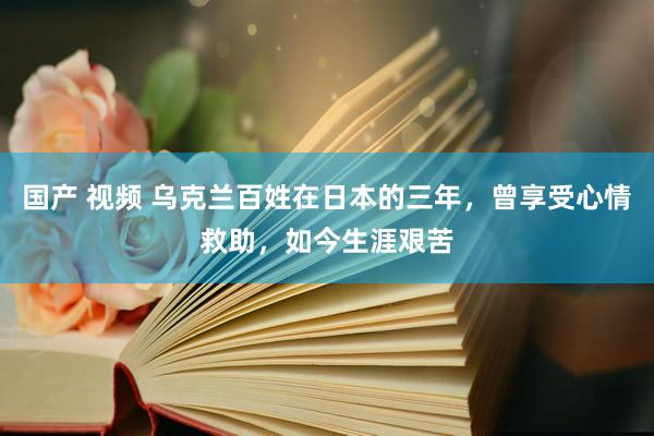 国产 视频 乌克兰百姓在日本的三年，曾享受心情救助，如今生涯艰苦