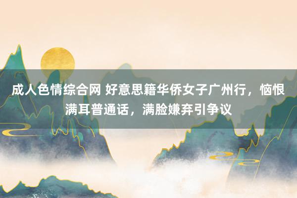 成人色情综合网 好意思籍华侨女子广州行，恼恨满耳普通话，满脸嫌弃引争议
