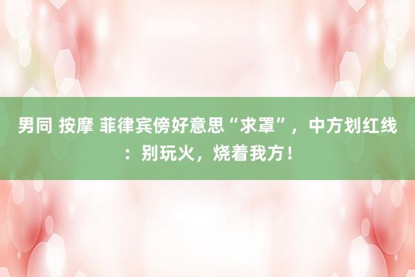 男同 按摩 菲律宾傍好意思“求罩”，中方划红线：别玩火，烧着我方！