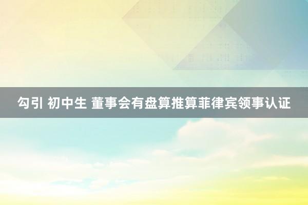 勾引 初中生 董事会有盘算推算菲律宾领事认证