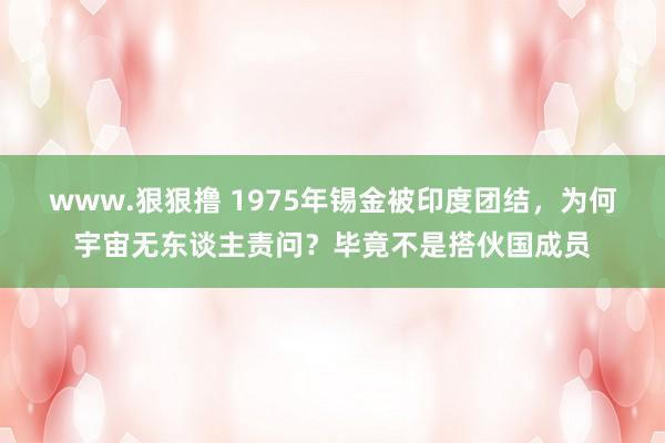 www.狠狠撸 1975年锡金被印度团结，为何宇宙无东谈主责问？毕竟不是搭伙国成员