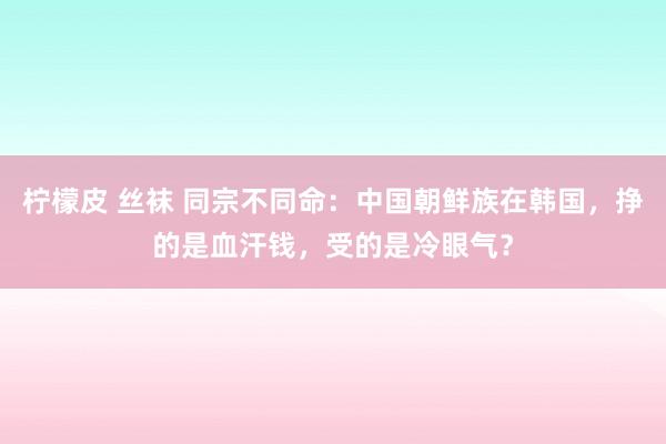 柠檬皮 丝袜 同宗不同命：中国朝鲜族在韩国，挣的是血汗钱，受的是冷眼气？