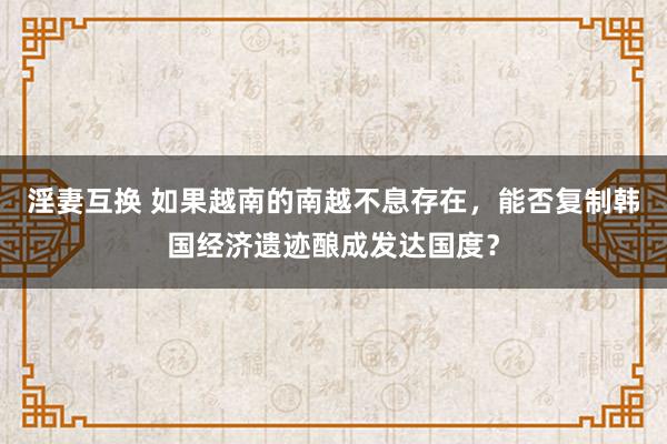 淫妻互换 如果越南的南越不息存在，能否复制韩国经济遗迹酿成发达国度？