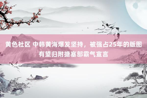 黄色社区 中韩黄海爆发坚持，被强占25年的版图有望归附搪塞部霸气宣言