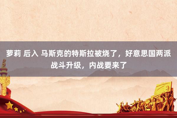 萝莉 后入 马斯克的特斯拉被烧了，好意思国两派战斗升级，内战要来了