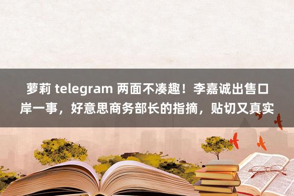 萝莉 telegram 两面不凑趣！李嘉诚出售口岸一事，好意思商务部长的指摘，贴切又真实
