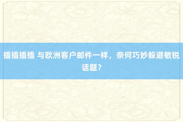 插插插插 与欧洲客户邮件一样，奈何巧妙躲避敏锐话题？