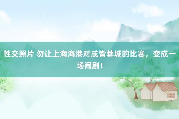 性交照片 勿让上海海港对成皆蓉城的比赛，变成一场闹剧！