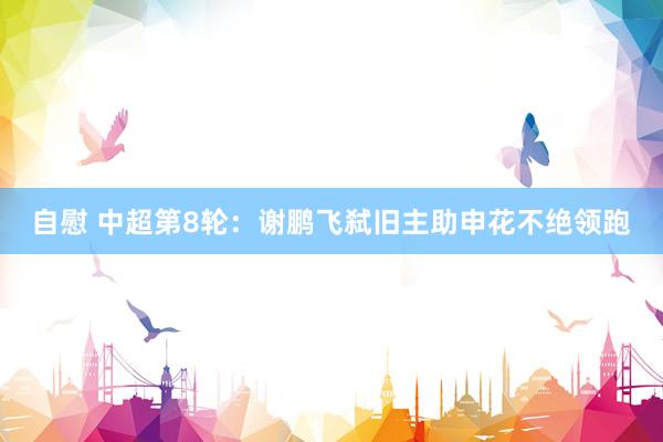 自慰 中超第8轮：谢鹏飞弑旧主助申花不绝领跑