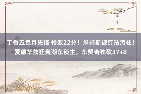 丁香五色月先锋 惨败22分！詹姆斯被钉玷污柱！爱德华兹狂轰湖东谈主，东契奇独砍37+8