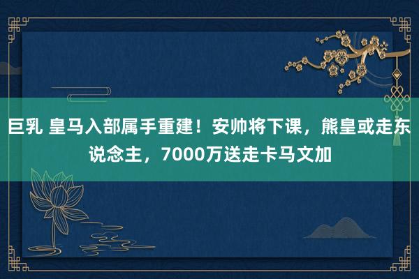 巨乳 皇马入部属手重建！安帅将下课，熊皇或走东说念主，7000万送走卡马文加