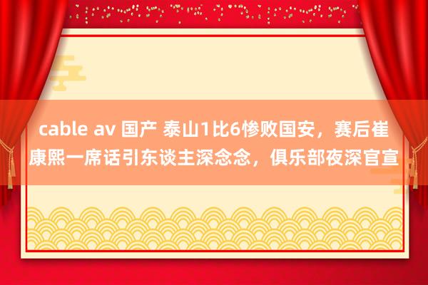 cable av 国产 泰山1比6惨败国安，赛后崔康熙一席话引东谈主深念念，俱乐部夜深官宣