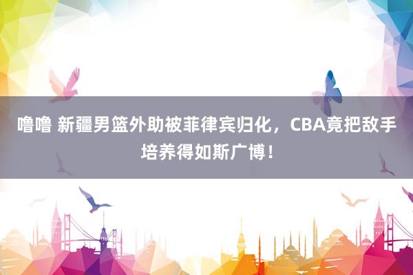 噜噜 新疆男篮外助被菲律宾归化，CBA竟把敌手培养得如斯广博！