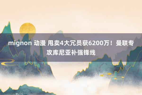 mignon 动漫 甩卖4大冗员获6200万！曼联专攻库尼亚补强锋线