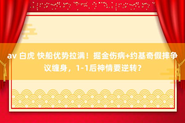 av 白虎 快船优势拉满！掘金伤病+约基奇假摔争议缠身，1-1后神情要逆转？