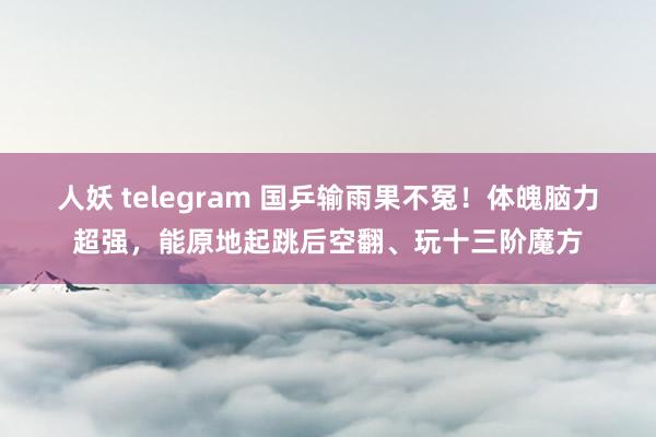 人妖 telegram 国乒输雨果不冤！体魄脑力超强，能原地起跳后空翻、玩十三阶魔方
