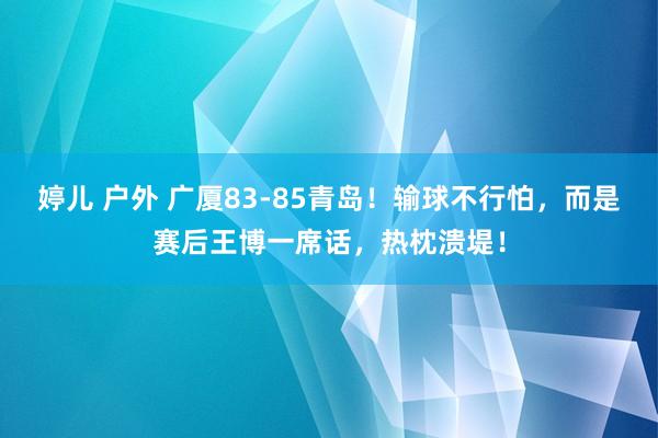 婷儿 户外 广厦83-85青岛！输球不行怕，而是赛后王博一席话，热枕溃堤！