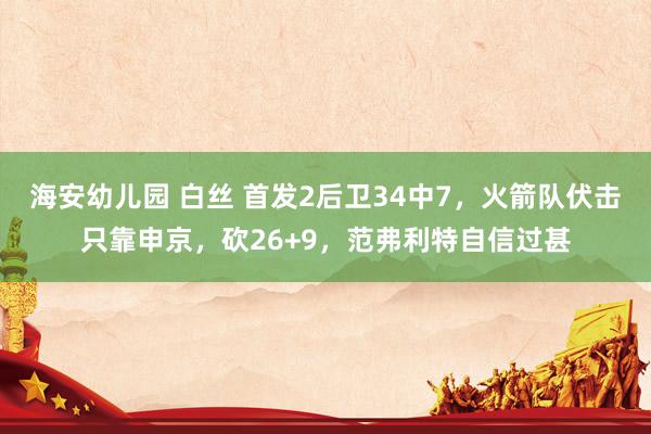 海安幼儿园 白丝 首发2后卫34中7，火箭队伏击只靠申京，砍26+9，范弗利特自信过甚