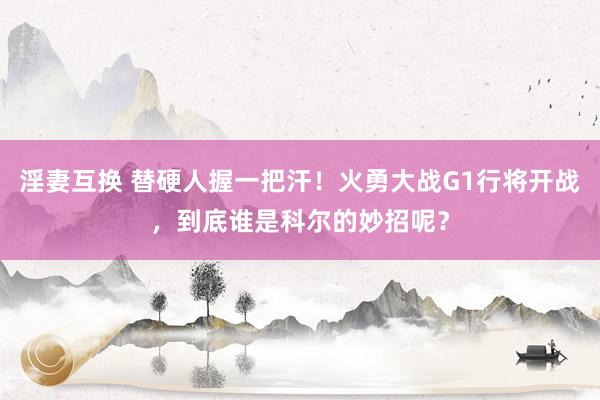 淫妻互换 替硬人握一把汗！火勇大战G1行将开战，到底谁是科尔的妙招呢？