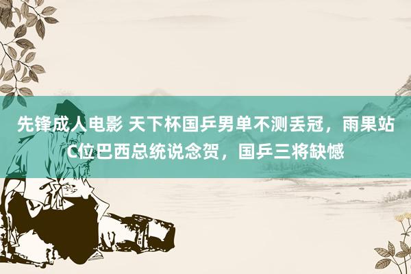 先锋成人电影 天下杯国乒男单不测丢冠，雨果站C位巴西总统说念贺，国乒三将缺憾