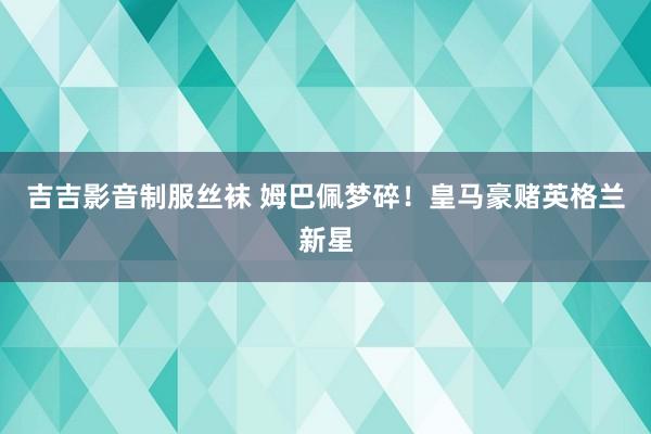 吉吉影音制服丝袜 姆巴佩梦碎！皇马豪赌英格兰新星