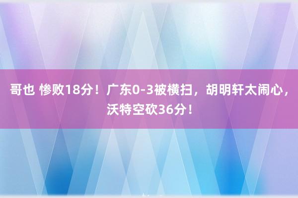 哥也 惨败18分！广东0-3被横扫，胡明轩太闹心，沃特空砍36分！